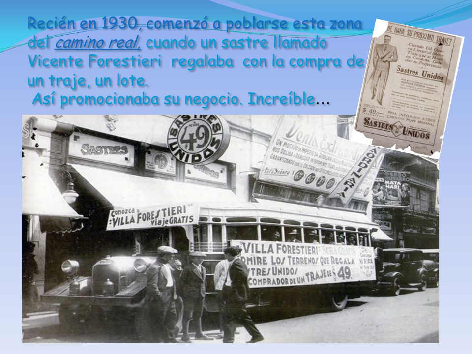 Recién en 1930, comenzó a poblarse esta zona del camino real, cuando un sastre llamado Vicente Forestieri regalaba con la compra de un traje, un lote.