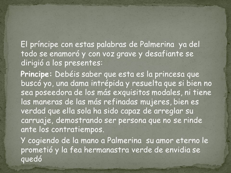 El príncipe con estas palabras de Palmerina ya del todo se enamoró y con voz grave y desafiante se dirigió a los presentes: Principe: Debéis saber que esta es la princesa que buscó yo, una dama intrépida y resuelta que si bien no sea poseedora de los más exquisitos modales, ni tiene las maneras de las más refinadas mujeres, bien es verdad que ella sola ha sido capaz de arreglar su carruaje, demostrando ser persona que no se rinde ante los contratiempos.