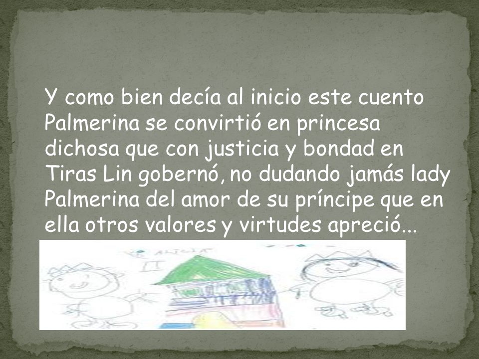 Y como bien decía al inicio este cuento Palmerina se convirtió en princesa dichosa que con justicia y bondad en Tiras Lin gobernó, no dudando jamás lady Palmerina del amor de su príncipe que en ella otros valores y virtudes apreció...