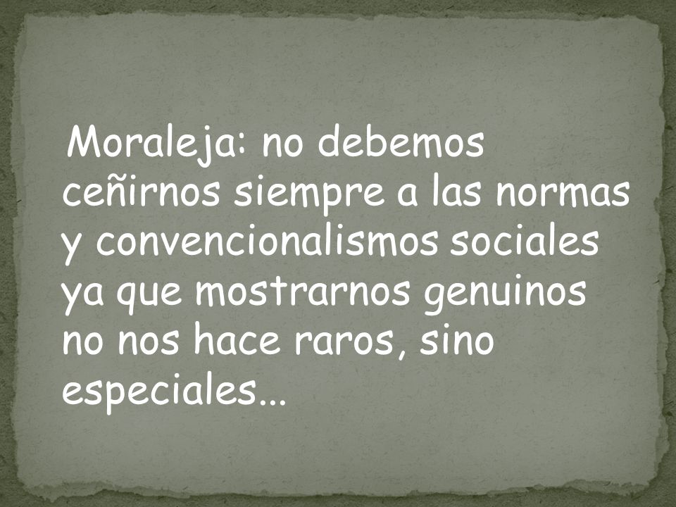 Moraleja: no debemos ceñirnos siempre a las normas y convencionalismos sociales ya que mostrarnos genuinos no nos hace raros, sino especiales...