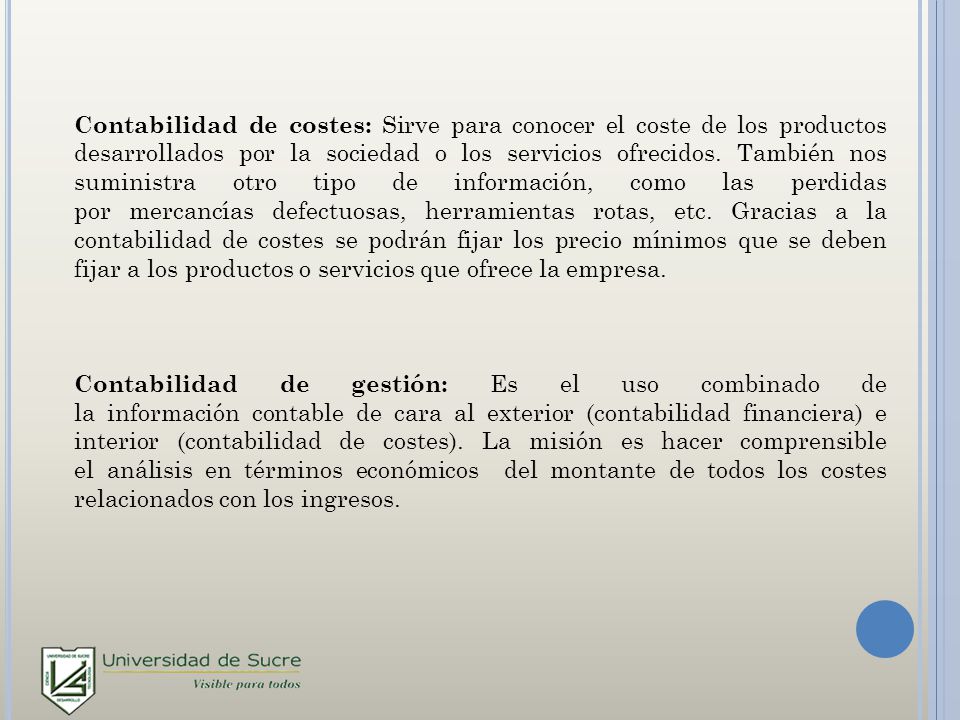 Contabilidad de costes: Sirve para conocer el coste de los productos desarrollados por la sociedad o los servicios ofrecidos. También nos suministra otro tipo de información, como las perdidas por mercancías defectuosas, herramientas rotas, etc. Gracias a la contabilidad de costes se podrán fijar los precio mínimos que se deben fijar a los productos o servicios que ofrece la empresa.