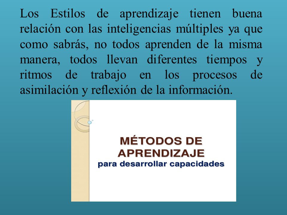 Los Estilos de aprendizaje tienen buena relación con las inteligencias múltiples ya que como sabrás, no todos aprenden de la misma manera, todos llevan diferentes tiempos y ritmos de trabajo en los procesos de asimilación y reflexión de la información.