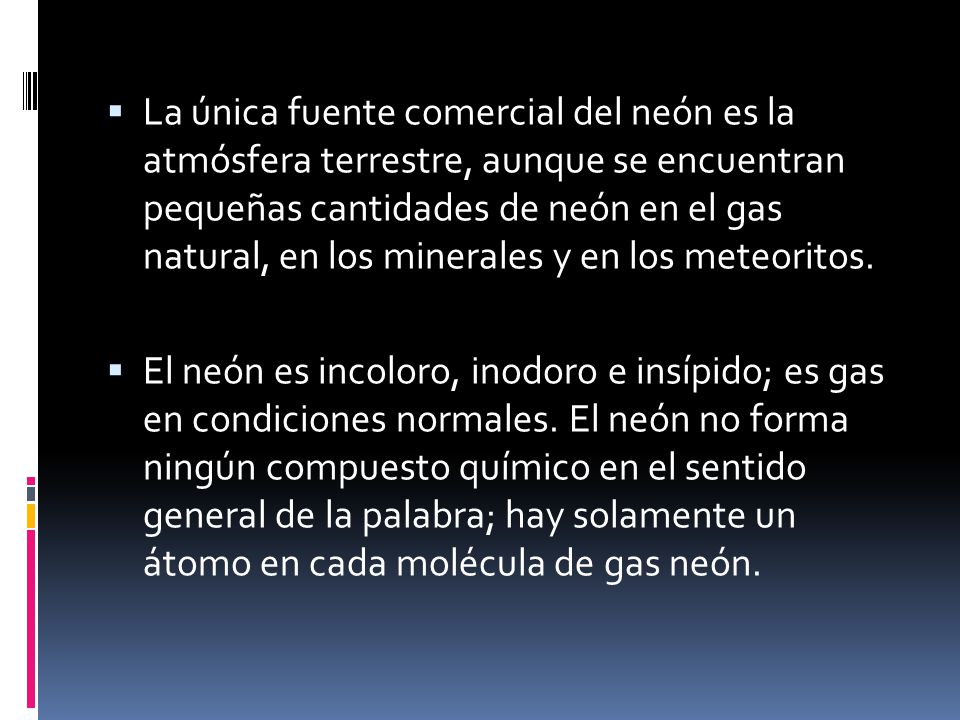 La única fuente comercial del neón es la atmósfera terrestre, aunque se encuentran pequeñas cantidades de neón en el gas natural, en los minerales y en los meteoritos.
