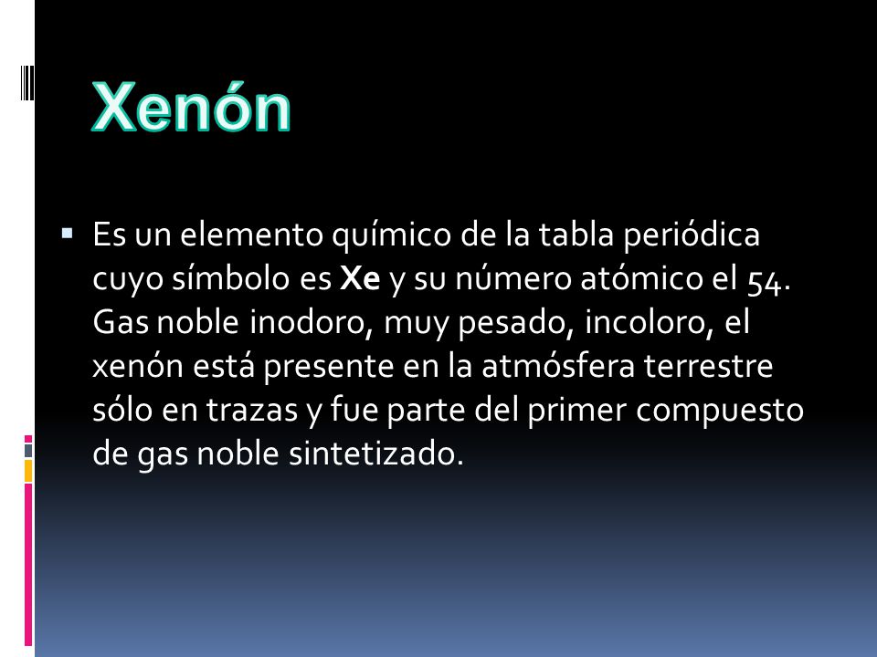 Es un elemento químico de la tabla periódica cuyo símbolo es Xe y su número atómico el 54. Gas noble inodoro, muy pesado, incoloro, el xenón está presente en la atmósfera terrestre sólo en trazas y fue parte del primer compuesto de gas noble sintetizado.