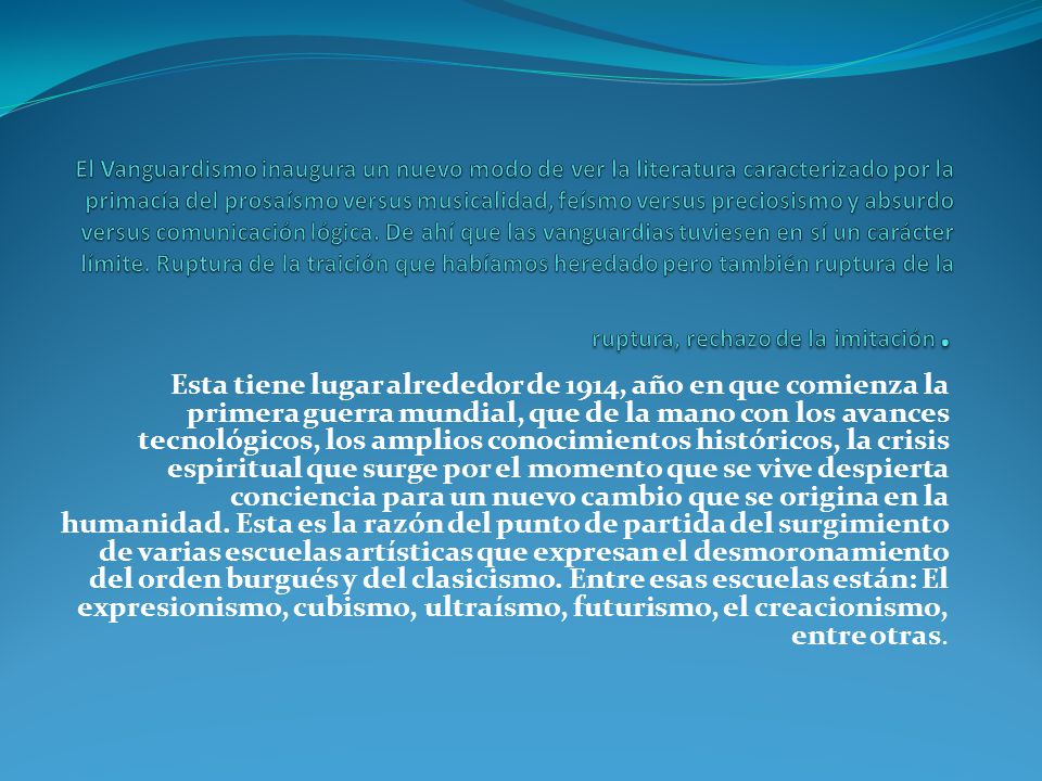 El Vanguardismo inaugura un nuevo modo de ver la literatura caracterizado por la primacía del prosaísmo versus musicalidad, feísmo versus preciosismo y absurdo versus comunicación lógica. De ahí que las vanguardias tuviesen en sí un carácter límite. Ruptura de la traición que habíamos heredado pero también ruptura de la ruptura, rechazo de la imitación.