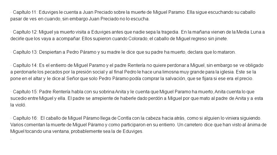 · Capítulo 11: Eduviges le cuenta a Juan Preciado sobre la muerte de Miguel Paramo. Ella sigue escuchando su caballo pasar de ves en cuando, sin embargo Juan Preciado no lo escucha.