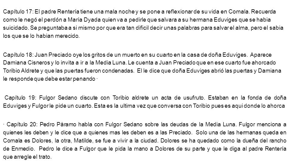 Capítulo 17: El padre Rentería tiene una mala noche y se pone a reflexionar de su vida en Comala. Recuerda como le negó el perdón a María Dyada quien va a pedirle que salvara a su hermana Eduviges que se habia suicidado. Se preguntaba a si mismo por que era tan dificil decir unas palabras para salvar el alma, pero el sabia los que se lo habian merecido.