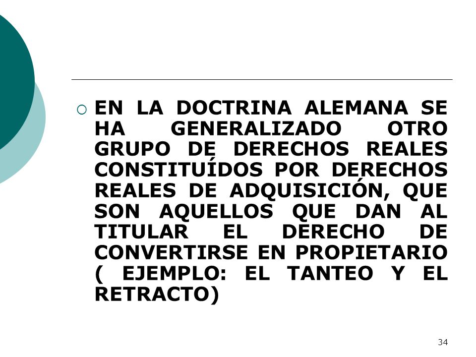 EN LA DOCTRINA ALEMANA SE HA GENERALIZADO OTRO GRUPO DE DERECHOS REALES CONSTITUÍDOS POR DERECHOS REALES DE ADQUISICIÓN, QUE SON AQUELLOS QUE DAN AL TITULAR EL DERECHO DE CONVERTIRSE EN PROPIETARIO ( EJEMPLO: EL TANTEO Y EL RETRACTO)