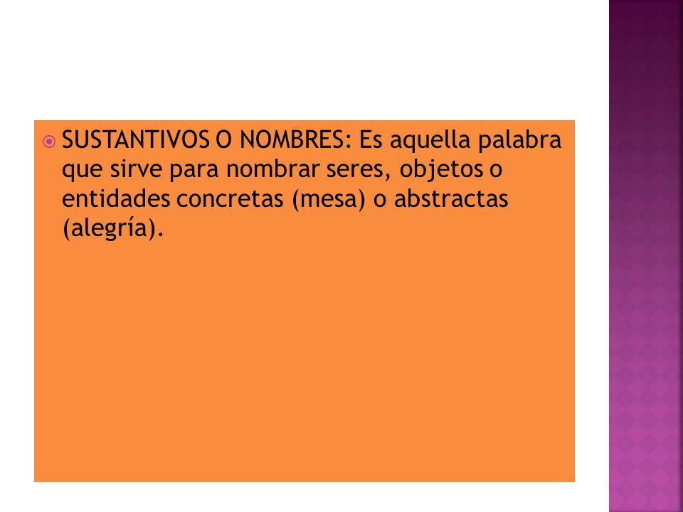 SUSTANTIVOS O NOMBRES: Es aquella palabra que sirve para nombrar seres, objetos o entidades concretas (mesa) o abstractas (alegría).