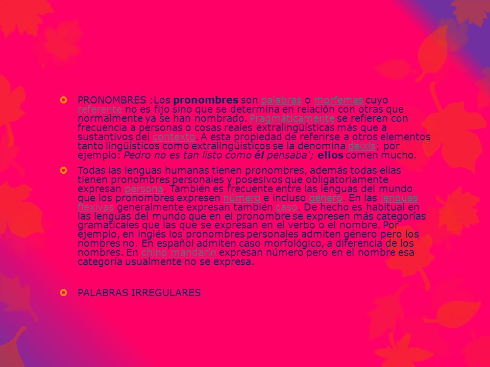 PRONOMBRES :Los pronombres son palabras o morfemas cuyo referente no es fijo sino que se determina en relación con otras que normalmente ya se han nombrado. Pragmáticamente se refieren con frecuencia a personas o cosas reales extralingüísticas más que a sustantivos del contexto. A esta propiedad de referirse a otros elementos tanto lingüísticos como extralingüísticos se la denomina deixis; por ejemplo: Pedro no es tan listo como él pensaba ; ellos comen mucho.