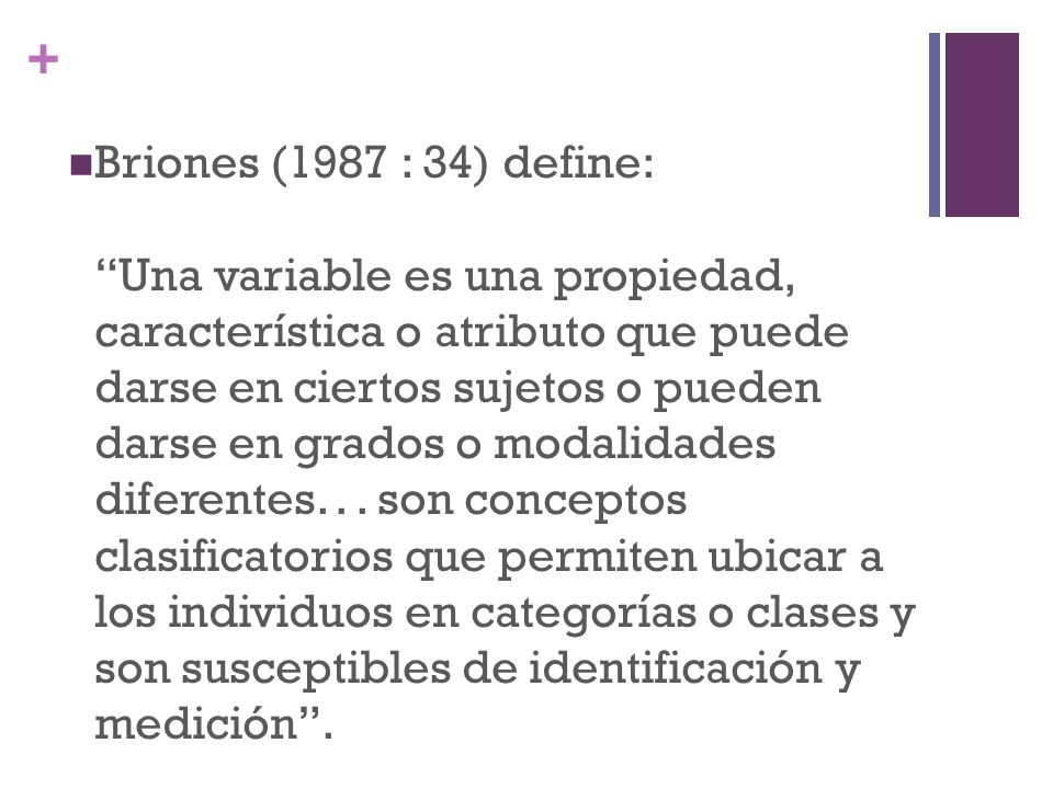 Briones (1987 : 34) define: Una variable es una propiedad, característica o atributo que puede darse en ciertos sujetos o pueden darse en grados o modalidades diferentes.