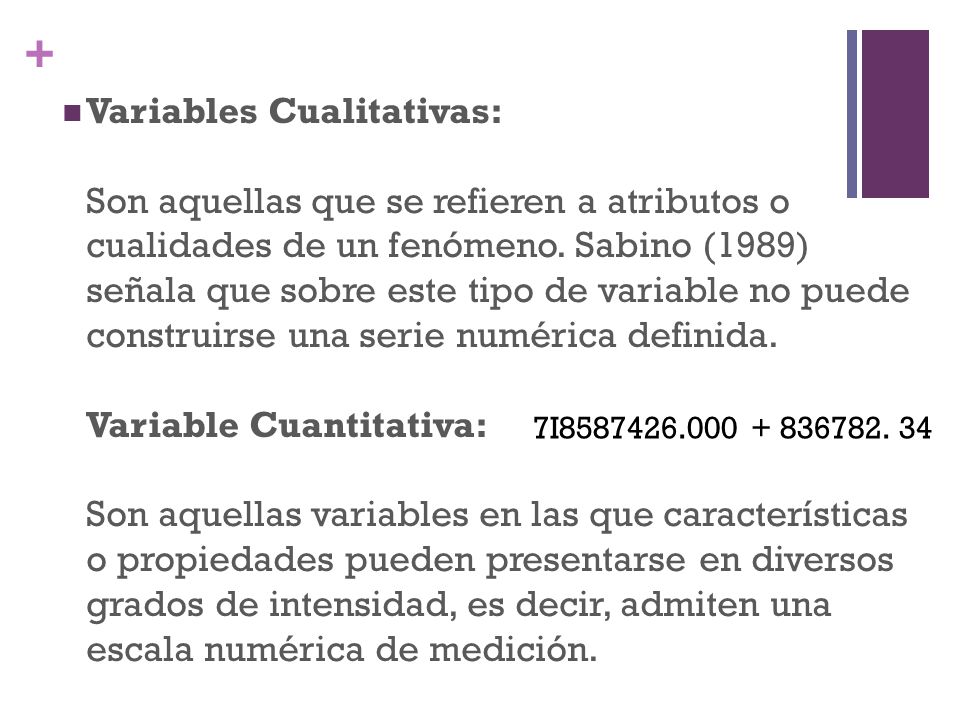 Variables Cualitativas: Son aquellas que se refieren a atributos o cualidades de un fenómeno. Sabino (1989) señala que sobre este tipo de variable no puede construirse una serie numérica definida. Variable Cuantitativa: Son aquellas variables en las que características o propiedades pueden presentarse en diversos grados de intensidad, es decir, admiten una escala numérica de medición.
