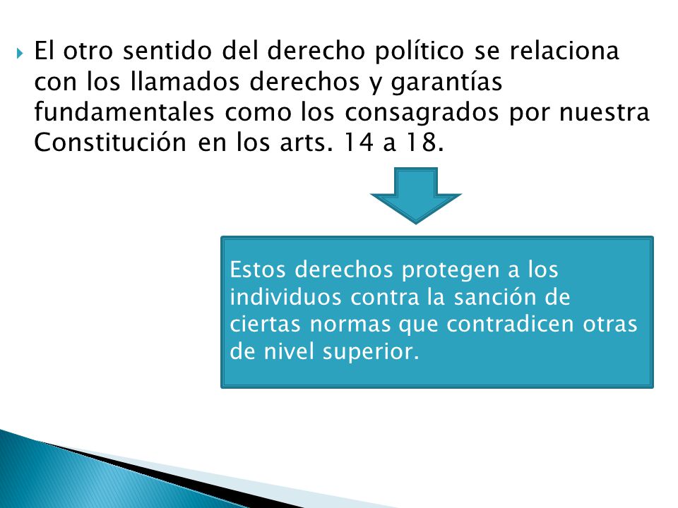 El otro sentido del derecho político se relaciona con los llamados derechos y garantías fundamentales como los consagrados por nuestra Constitución en los arts. 14 a 18.