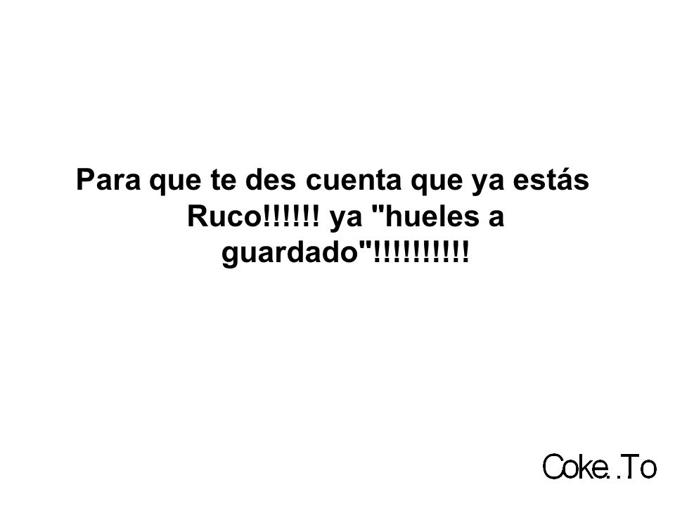 Para que te des cuenta que ya estás Ruco!!!!!! ya hueles a guardado !!!!!!!!!!