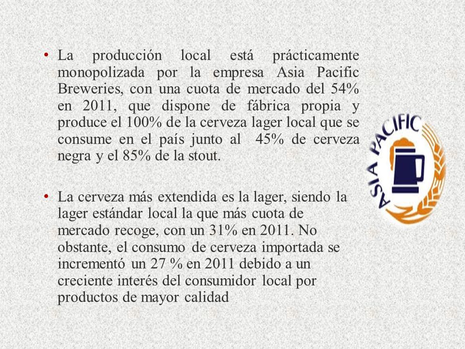 La producción local está prácticamente monopolizada por la empresa Asia Pacific Breweries, con una cuota de mercado del 54% en 2011, que dispone de fábrica propia y produce el 100% de la cerveza lager local que se consume en el país junto al 45% de cerveza negra y el 85% de la stout.