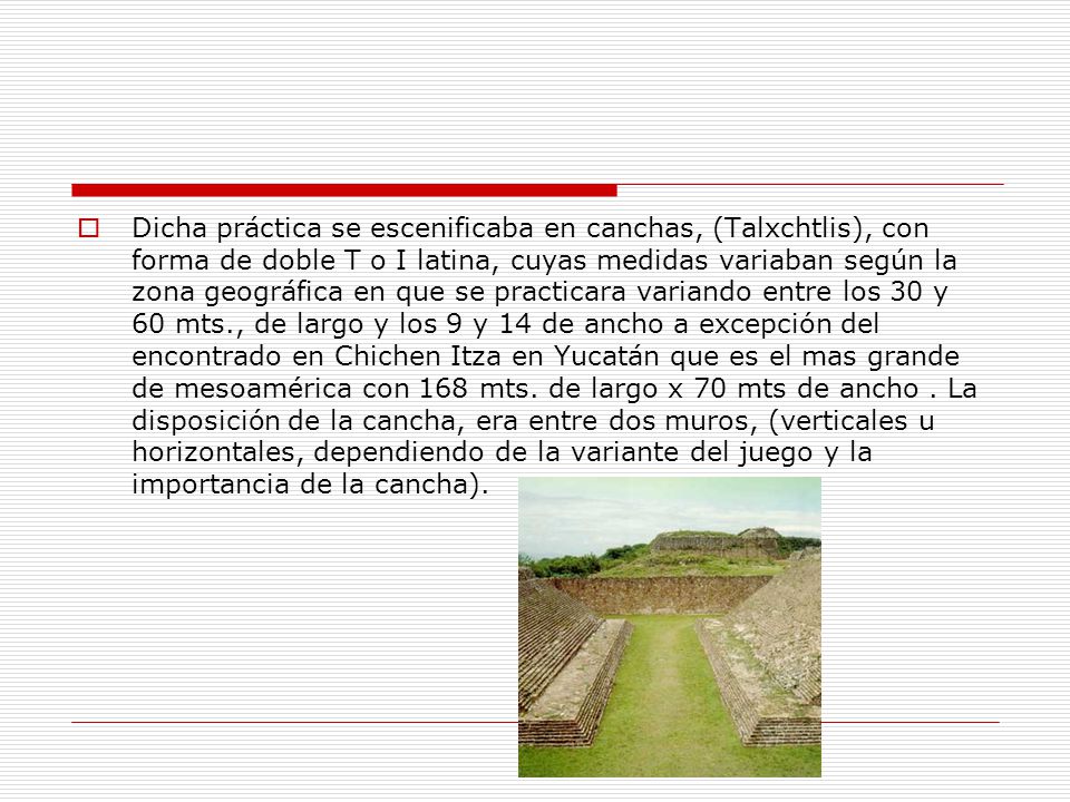 Dicha práctica se escenificaba en canchas, (Talxchtlis), con forma de doble T o I latina, cuyas medidas variaban según la zona geográfica en que se practicara variando entre los 30 y 60 mts., de largo y los 9 y 14 de ancho a excepción del encontrado en Chichen Itza en Yucatán que es el mas grande de mesoamérica con 168 mts.