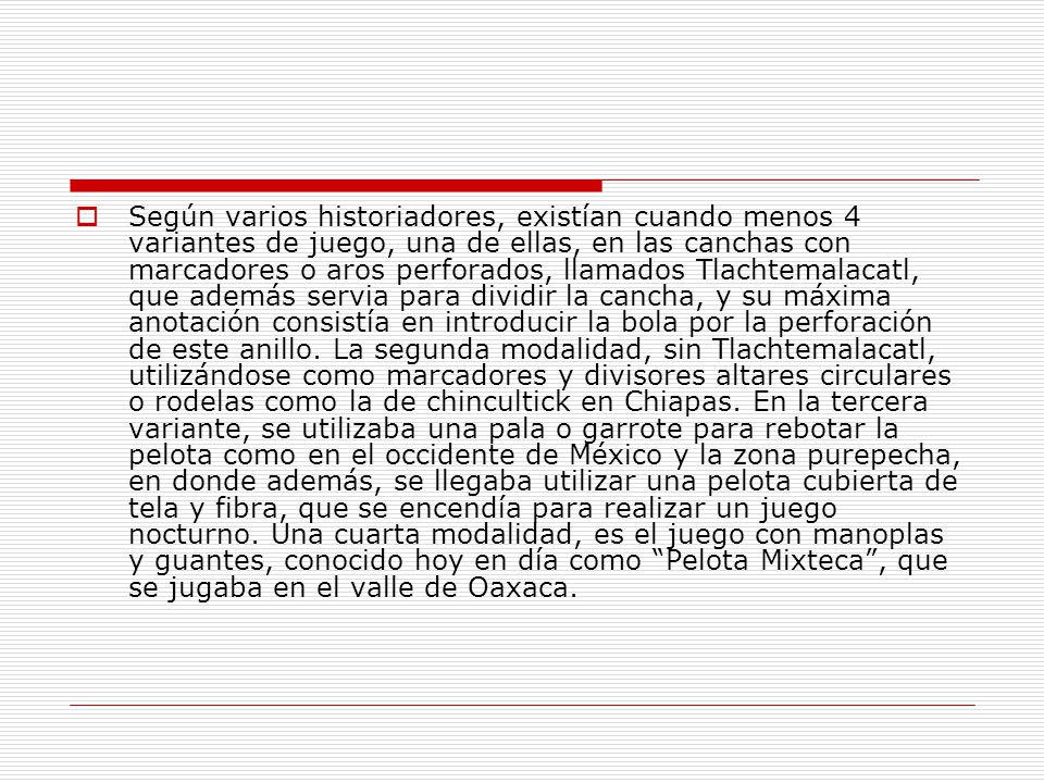 Según varios historiadores, existían cuando menos 4 variantes de juego, una de ellas, en las canchas con marcadores o aros perforados, llamados Tlachtemalacatl, que además servia para dividir la cancha, y su máxima anotación consistía en introducir la bola por la perforación de este anillo.