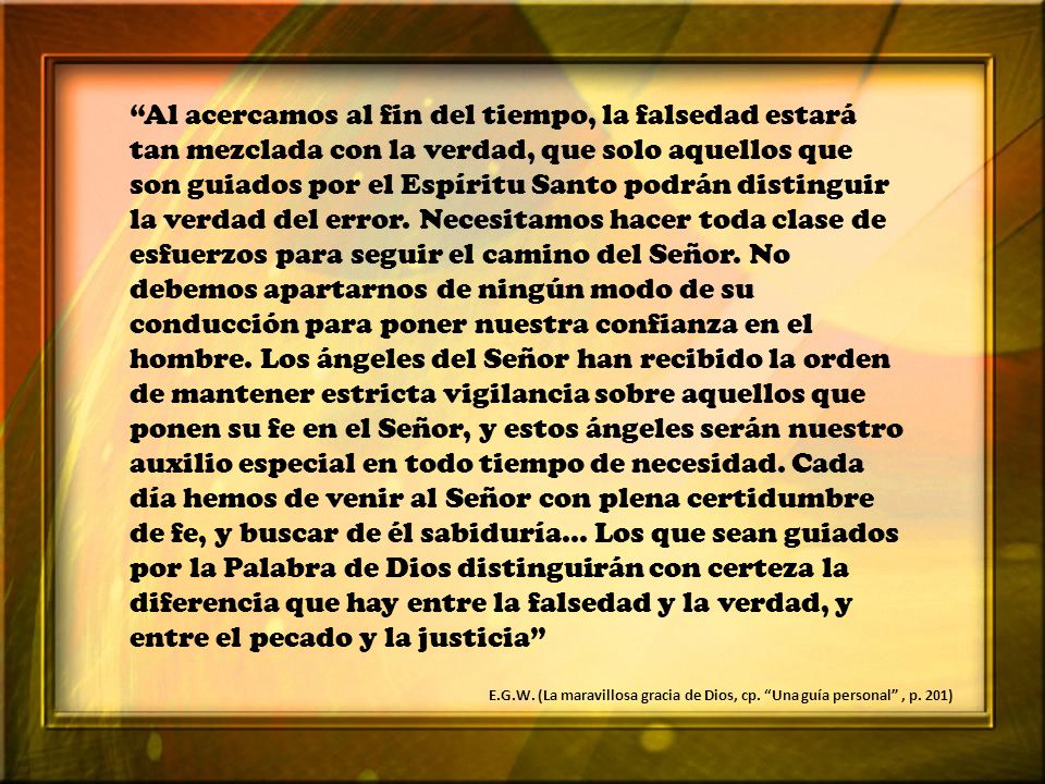 Al acercamos al fin del tiempo, la falsedad estará tan mezclada con la verdad, que solo aquellos que son guiados por el Espíritu Santo podrán distinguir la verdad del error. Necesitamos hacer toda clase de esfuerzos para seguir el camino del Señor. No debemos apartarnos de ningún modo de su conducción para poner nuestra confianza en el hombre. Los ángeles del Señor han recibido la orden de mantener estricta vigilancia sobre aquellos que ponen su fe en el Señor, y estos ángeles serán nuestro auxilio especial en todo tiempo de necesidad. Cada día hemos de venir al Señor con plena certidumbre de fe, y buscar de él sabiduría... Los que sean guiados por la Palabra de Dios distinguirán con certeza la diferencia que hay entre la falsedad y la verdad, y entre el pecado y la justicia
