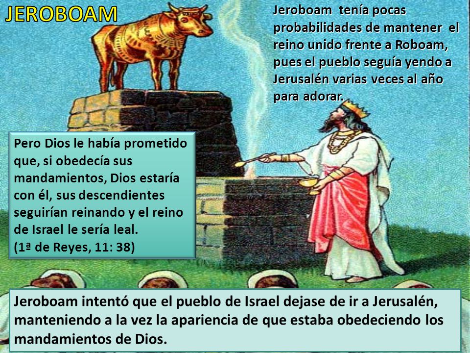 Jeroboam tenía pocas probabilidades de mantener el reino unido frente a Roboam, pues el pueblo seguía yendo a Jerusalén varias veces al año para adorar.