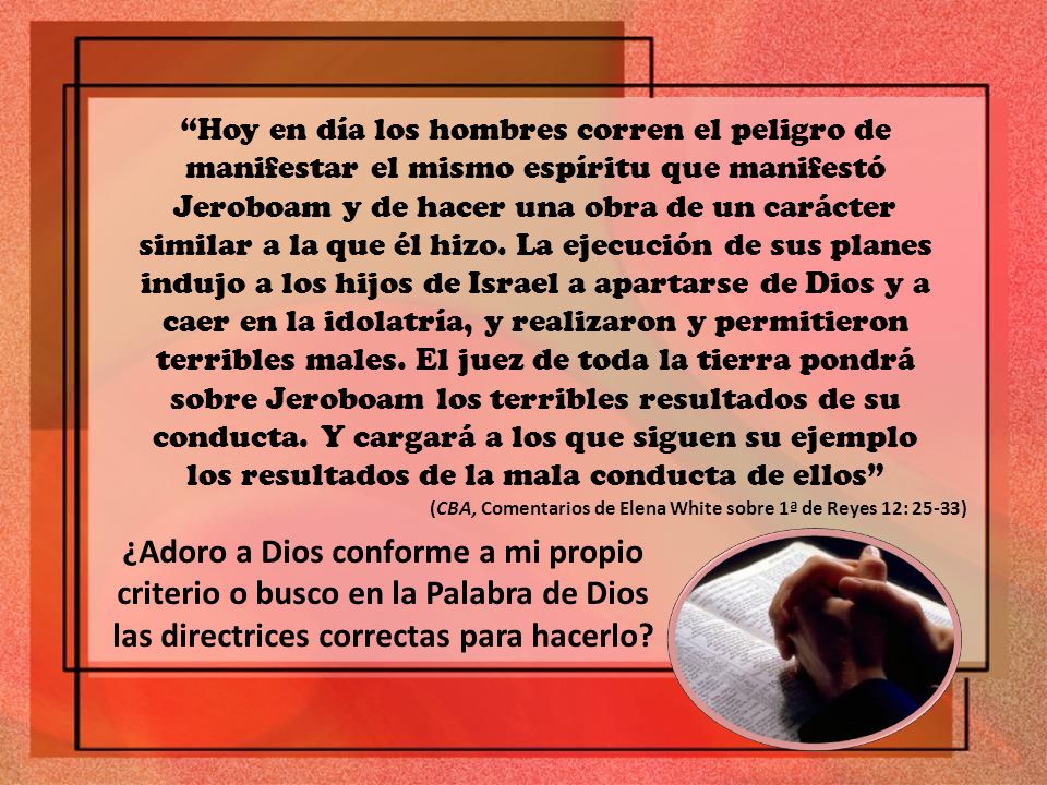 Hoy en día los hombres corren el peligro de manifestar el mismo espíritu que manifestó Jeroboam y de hacer una obra de un carácter similar a la que él hizo. La ejecución de sus planes indujo a los hijos de Israel a apartarse de Dios y a caer en la idolatría, y realizaron y permitieron terribles males. El juez de toda la tierra pondrá sobre Jeroboam los terribles resultados de su conducta. Y cargará a los que siguen su ejemplo los resultados de la mala conducta de ellos