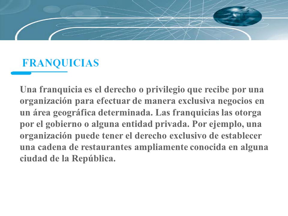 Una franquicia es el derecho o privilegio que recibe por una organización para efectuar de manera exclusiva negocios en un área geográfica determinada.