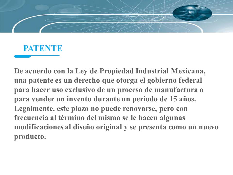 De acuerdo con la Ley de Propiedad Industrial Mexicana, una patente es un derecho que otorga el gobierno federal para hacer uso exclusivo de un proceso de manufactura o para vender un invento durante un periodo de 15 años.