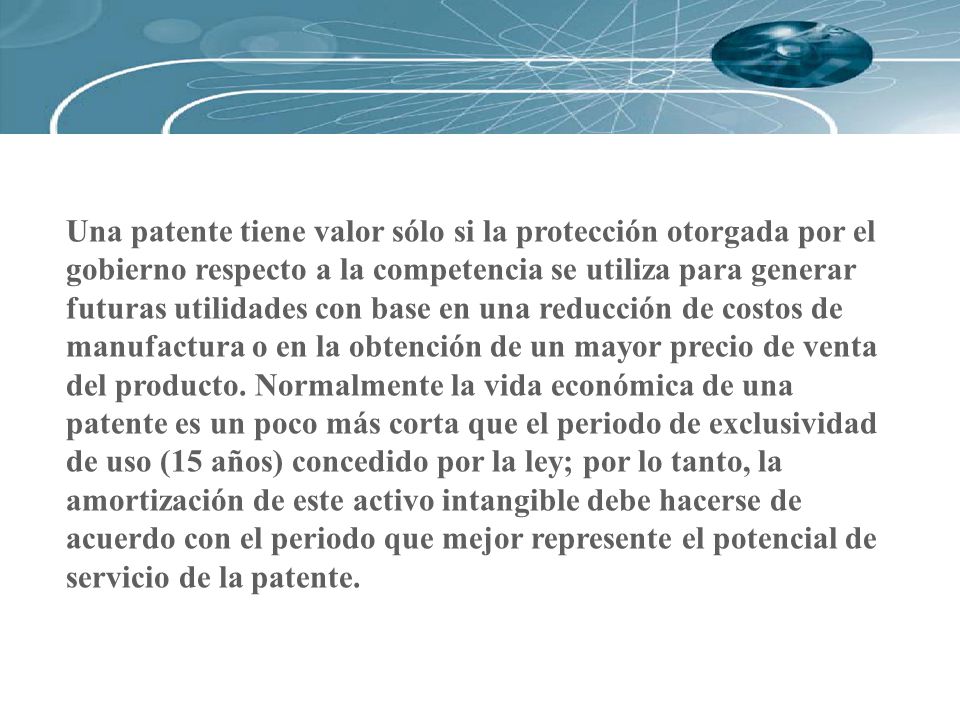 Una patente tiene valor sólo si la protección otorgada por el gobierno respecto a la competencia se utiliza para generar futuras utilidades con base en una reducción de costos de manufactura o en la obtención de un mayor precio de venta del producto.