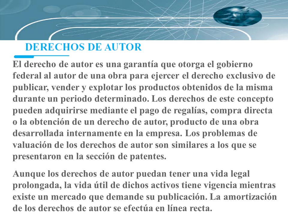 El derecho de autor es una garantía que otorga el gobierno federal al autor de una obra para ejercer el derecho exclusivo de publicar, vender y explotar los productos obtenidos de la misma durante un periodo determinado. Los derechos de este concepto pueden adquirirse mediante el pago de regalías, compra directa o la obtención de un derecho de autor, producto de una obra desarrollada internamente en la empresa. Los problemas de valuación de los derechos de autor son similares a los que se presentaron en la sección de patentes.