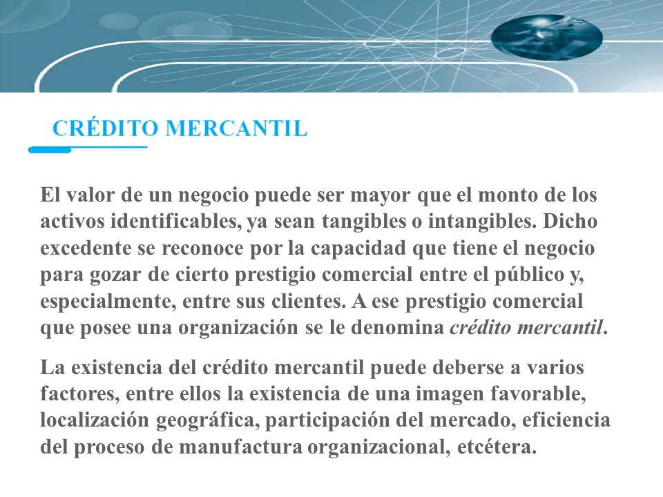 El valor de un negocio puede ser mayor que el monto de los activos identificables, ya sean tangibles o intangibles. Dicho excedente se reconoce por la capacidad que tiene el negocio para gozar de cierto prestigio comercial entre el público y, especialmente, entre sus clientes. A ese prestigio comercial que posee una organización se le denomina crédito mercantil.