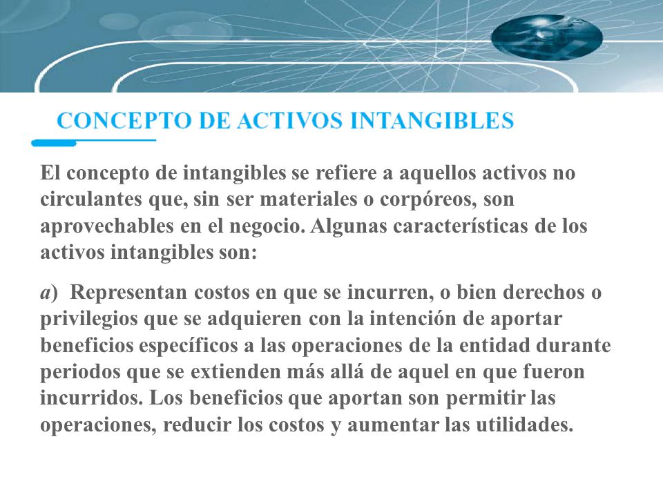 El concepto de intangibles se refiere a aquellos activos no circulantes que, sin ser materiales o corpóreos, son aprovechables en el negocio. Algunas características de los activos intangibles son: