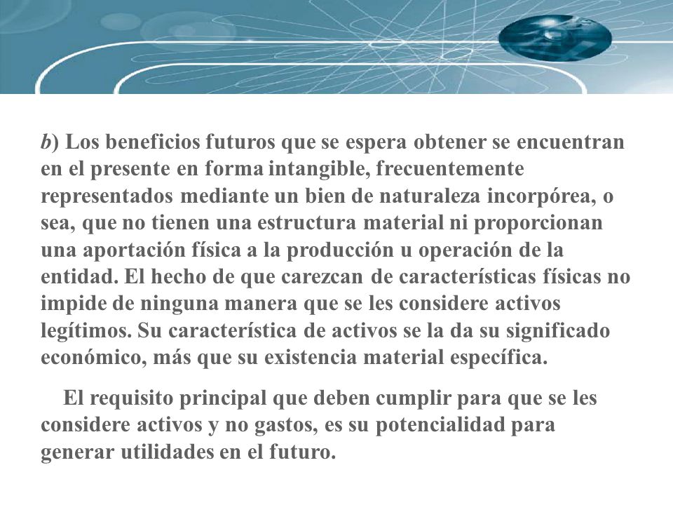 b) Los beneficios futuros que se espera obtener se encuentran en el presente en forma intangible, frecuentemente representados mediante un bien de naturaleza incorpórea, o sea, que no tienen una estructura material ni proporcionan una aportación física a la producción u operación de la entidad. El hecho de que carezcan de características físicas no impide de ninguna manera que se les considere activos legítimos. Su característica de activos se la da su significado económico, más que su existencia material específica.