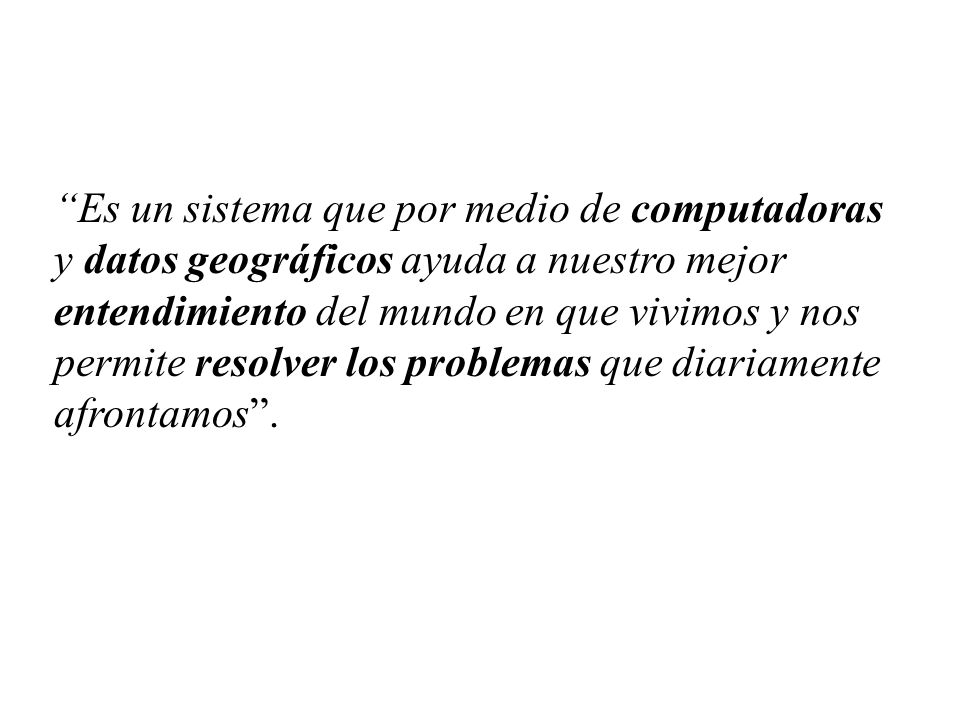 Es un sistema que por medio de computadoras y datos geográficos ayuda a nuestro mejor entendimiento del mundo en que vivimos y nos permite resolver los problemas que diariamente afrontamos .