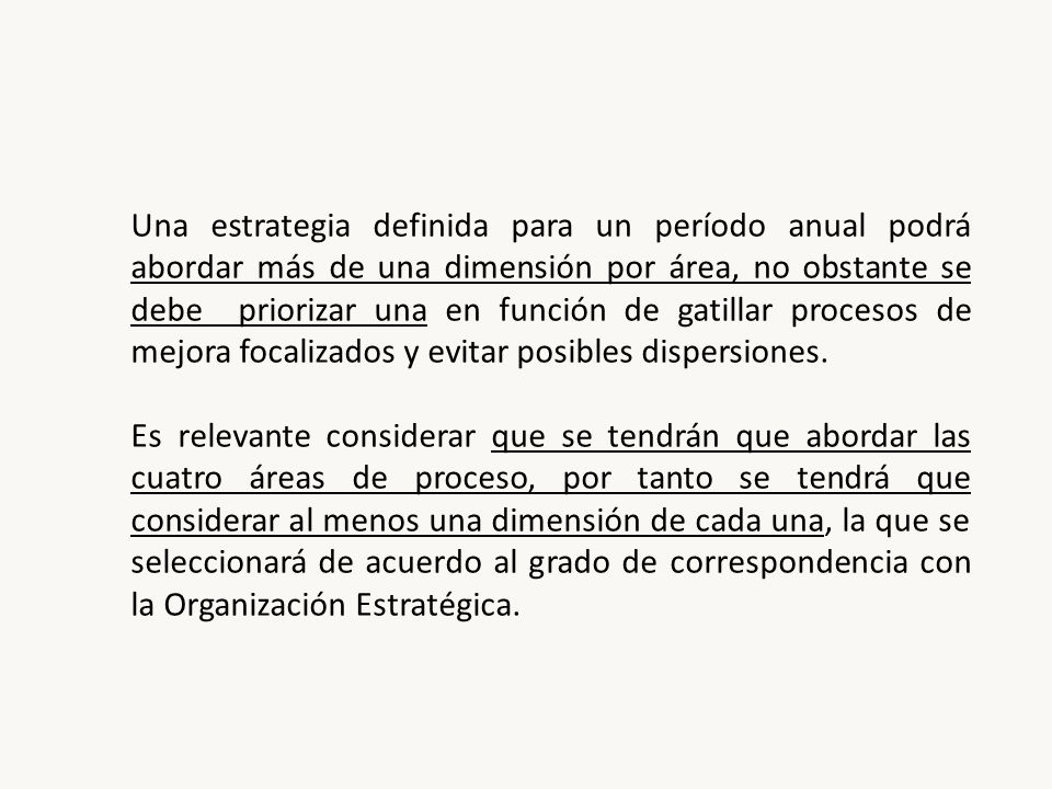 Una estrategia definida para un período anual podrá abordar más de una dimensión por área, no obstante se debe priorizar una en función de gatillar procesos de mejora focalizados y evitar posibles dispersiones.