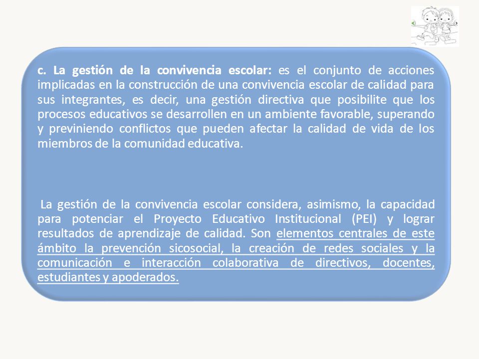 c. La gestión de la convivencia escolar: es el conjunto de acciones implicadas en la construcción de una convivencia escolar de calidad para sus integrantes, es decir, una gestión directiva que posibilite que los procesos educativos se desarrollen en un ambiente favorable, superando y previniendo conflictos que pueden afectar la calidad de vida de los miembros de la comunidad educativa.