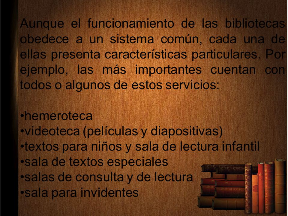 Aunque el funcionamiento de las bibliotecas obedece a un sistema común, cada una de ellas presenta características particulares. Por ejemplo, las más importantes cuentan con todos o algunos de estos servicios:
