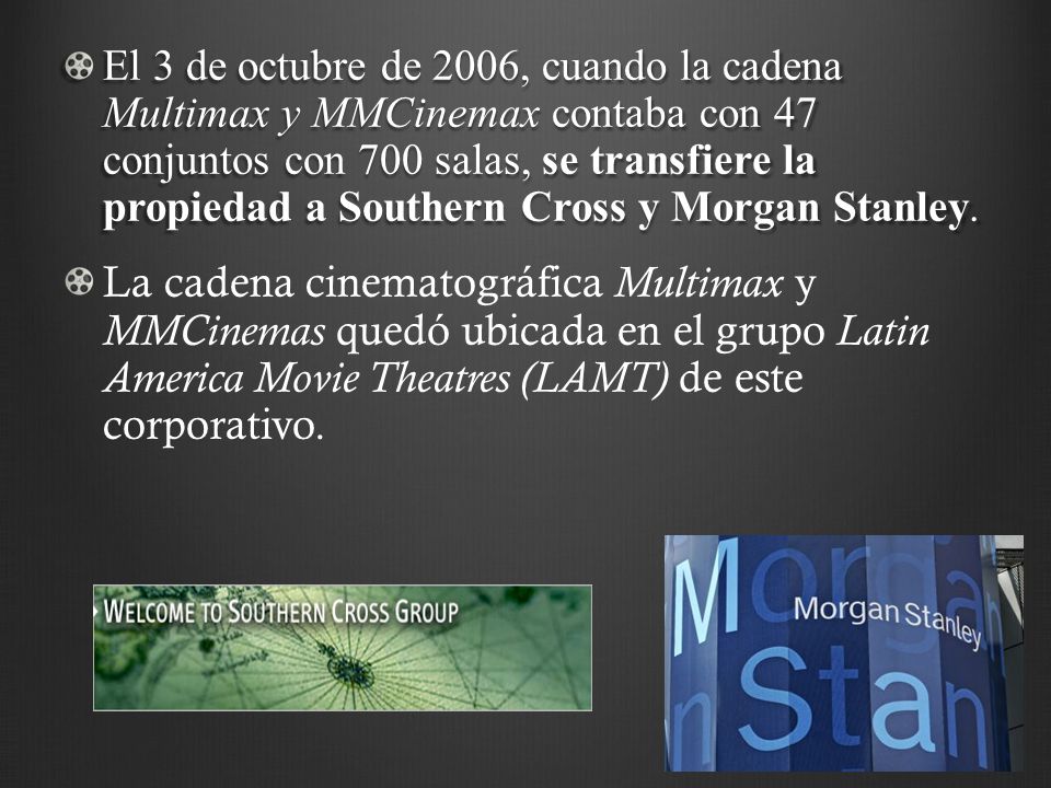 El 3 de octubre de 2006, cuando la cadena Multimax y MMCinemax contaba con 47 conjuntos con 700 salas, se transfiere la propiedad a Southern Cross y Morgan Stanley.
