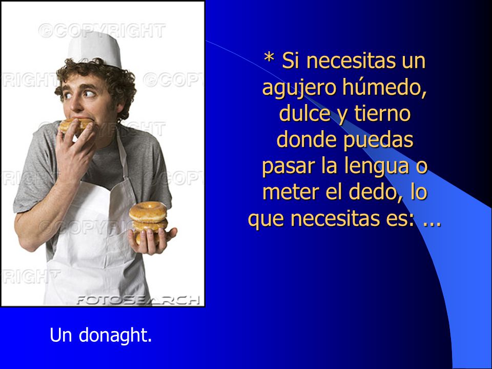 * Si necesitas un agujero húmedo, dulce y tierno donde puedas pasar la lengua o meter el dedo, lo que necesitas es: ...