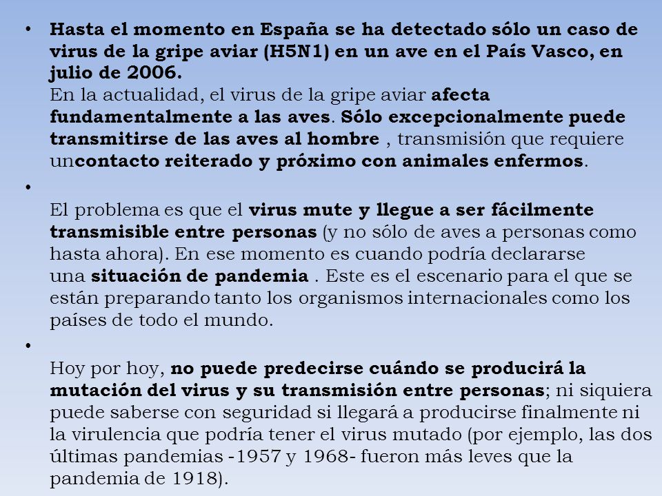 Hasta el momento en España se ha detectado sólo un caso de virus de la gripe aviar (H5N1) en un ave en el País Vasco, en julio de En la actualidad, el virus de la gripe aviar afecta fundamentalmente a las aves. Sólo excepcionalmente puede transmitirse de las aves al hombre , transmisión que requiere uncontacto reiterado y próximo con animales enfermos.