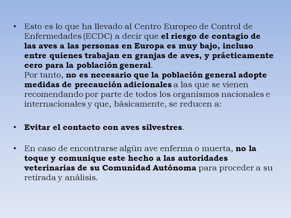 Esto es lo que ha llevado al Centro Europeo de Control de Enfermedades (ECDC) a decir que el riesgo de contagio de las aves a las personas en Europa es muy bajo, incluso entre quienes trabajan en granjas de aves, y prácticamente cero para la población general. Por tanto, no es necesario que la población general adopte medidas de precaución adicionales a las que se vienen recomendando por parte de todos los organismos nacionales e internacionales y que, básicamente, se reducen a: