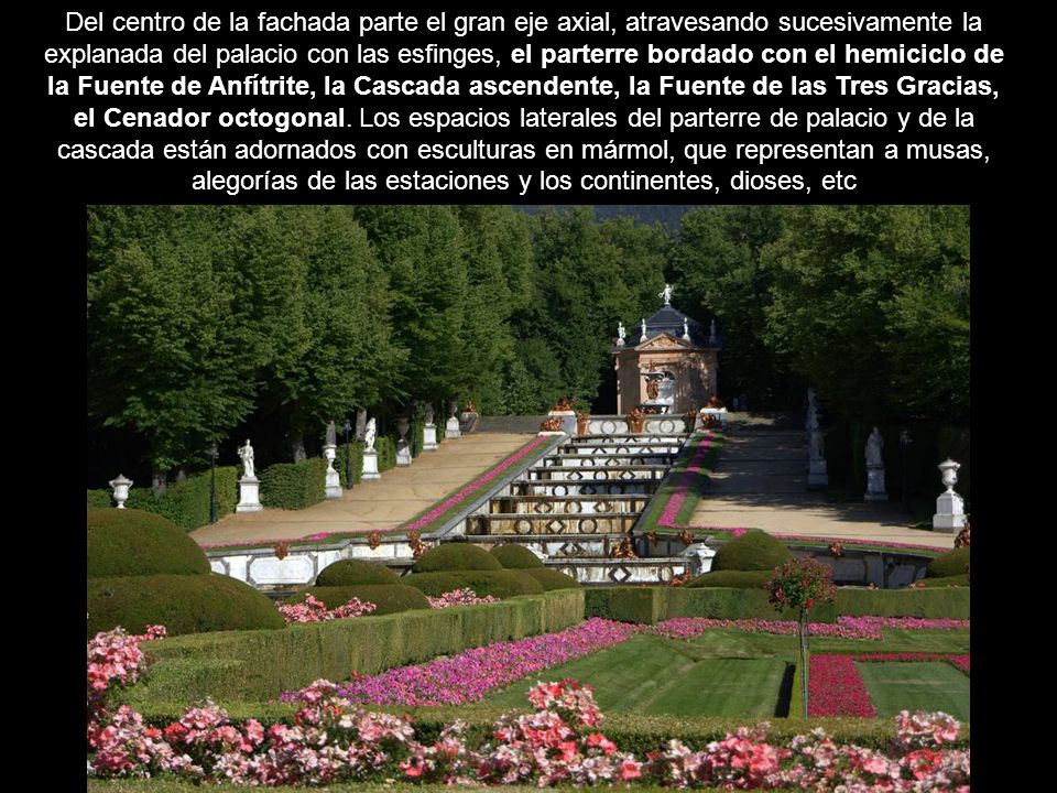 Del centro de la fachada parte el gran eje axial, atravesando sucesivamente la explanada del palacio con las esfinges, el parterre bordado con el hemiciclo de la Fuente de Anfítrite, la Cascada ascendente, la Fuente de las Tres Gracias, el Cenador octogonal.