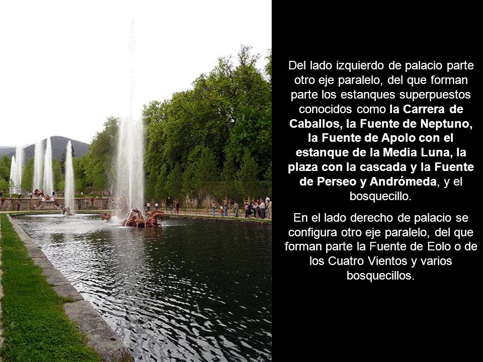 Del lado izquierdo de palacio parte otro eje paralelo, del que forman parte los estanques superpuestos conocidos como la Carrera de Caballos, la Fuente de Neptuno, la Fuente de Apolo con el estanque de la Media Luna, la plaza con la cascada y la Fuente de Perseo y Andrómeda, y el bosquecillo.