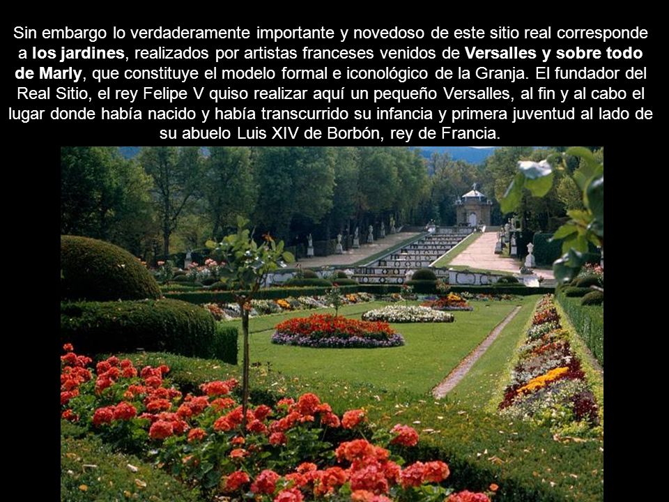 Sin embargo lo verdaderamente importante y novedoso de este sitio real corresponde a los jardines, realizados por artistas franceses venidos de Versalles y sobre todo de Marly, que constituye el modelo formal e iconológico de la Granja.