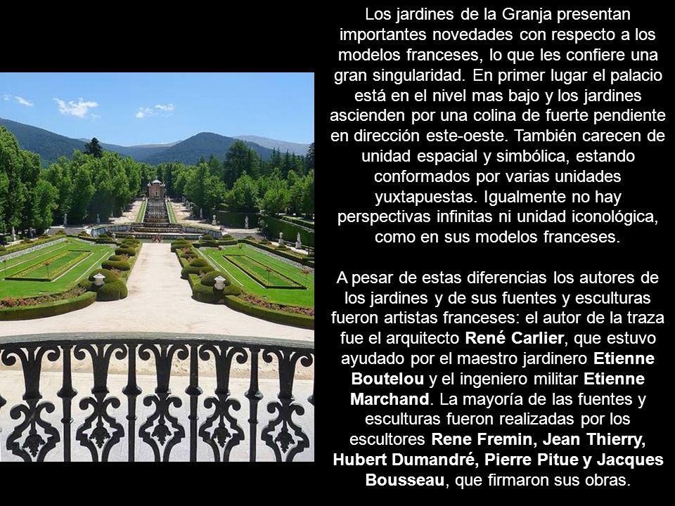 Los jardines de la Granja presentan importantes novedades con respecto a los modelos franceses, lo que les confiere una gran singularidad. En primer lugar el palacio está en el nivel mas bajo y los jardines ascienden por una colina de fuerte pendiente en dirección este-oeste. También carecen de unidad espacial y simbólica, estando conformados por varias unidades yuxtapuestas. Igualmente no hay perspectivas infinitas ni unidad iconológica, como en sus modelos franceses.