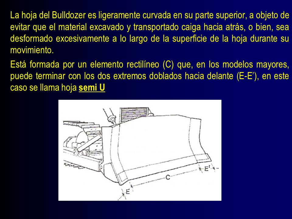 La hoja del Bulldozer es ligeramente curvada en su parte superior, a objeto de evitar que el material excavado y transportado caiga hacia atrás, o bien, sea desformado excesivamente a lo largo de la superficie de la hoja durante su movimiento.
