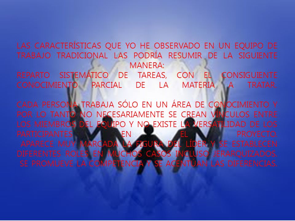 Las características que yo he observado en un equipo de trabajo tradicional las podría resumir de la siguiente manera: Reparto sistemático de tareas, con el consiguiente conocimiento parcial de la materia a tratar.