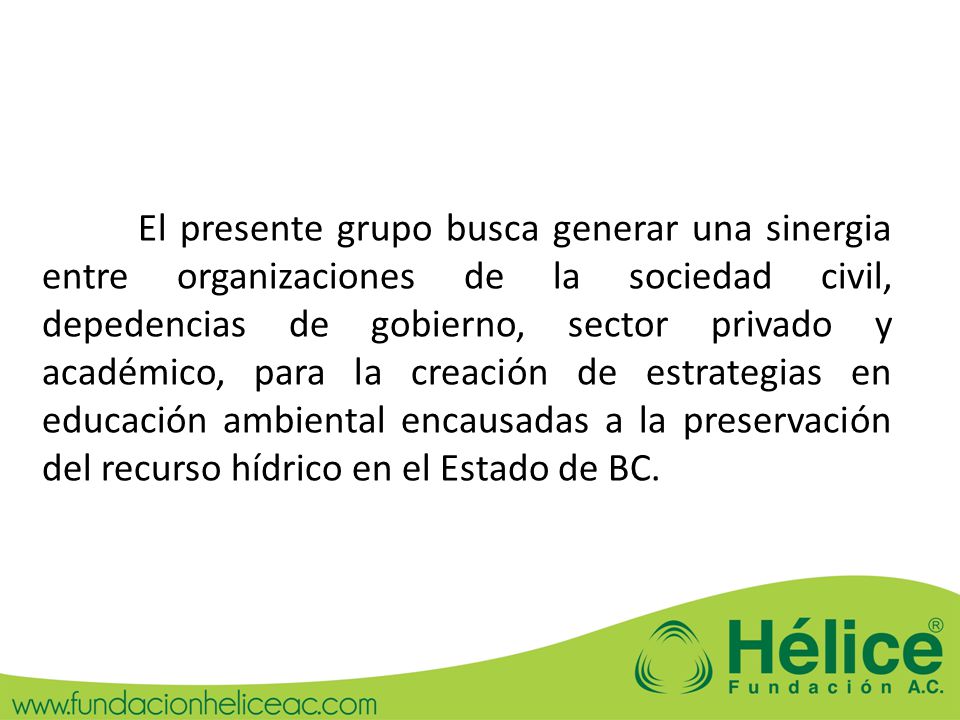 El presente grupo busca generar una sinergia entre organizaciones de la sociedad civil, depedencias de gobierno, sector privado y académico, para la creación de estrategias en educación ambiental encausadas a la preservación del recurso hídrico en el Estado de BC.