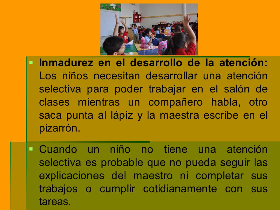 Inmadurez en el desarrollo de la atención: Los niños necesitan desarrollar una atención selectiva para poder trabajar en el salón de clases mientras un compañero habla, otro saca punta al lápiz y la maestra escribe en el pizarrón.