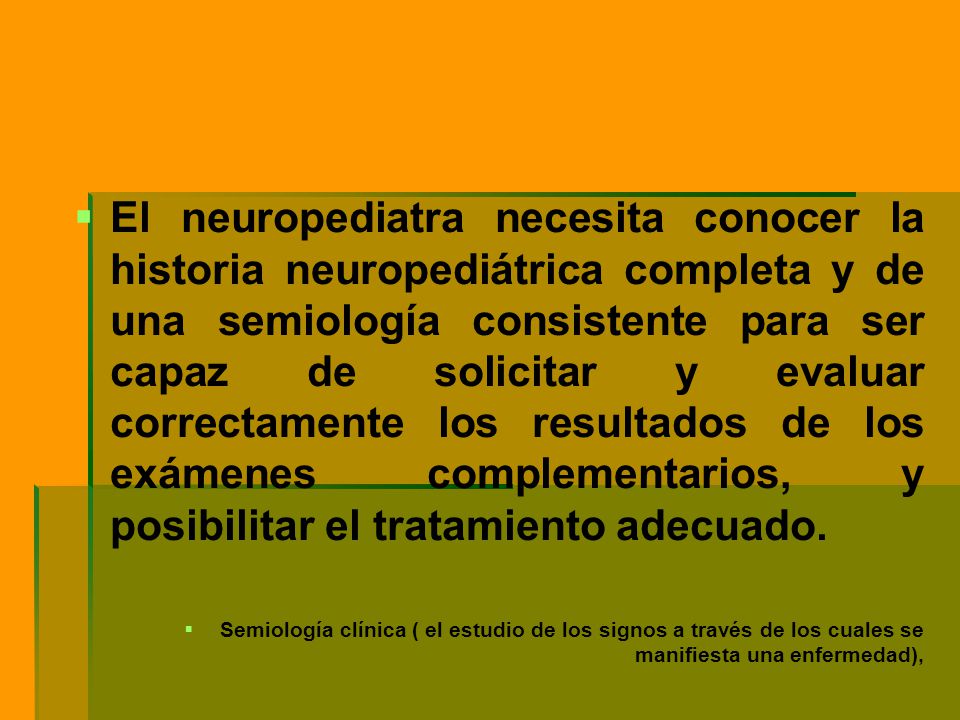 El neuropediatra necesita conocer la historia neuropediátrica completa y de una semiología consistente para ser capaz de solicitar y evaluar correctamente los resultados de los exámenes complementarios, y posibilitar el tratamiento adecuado.