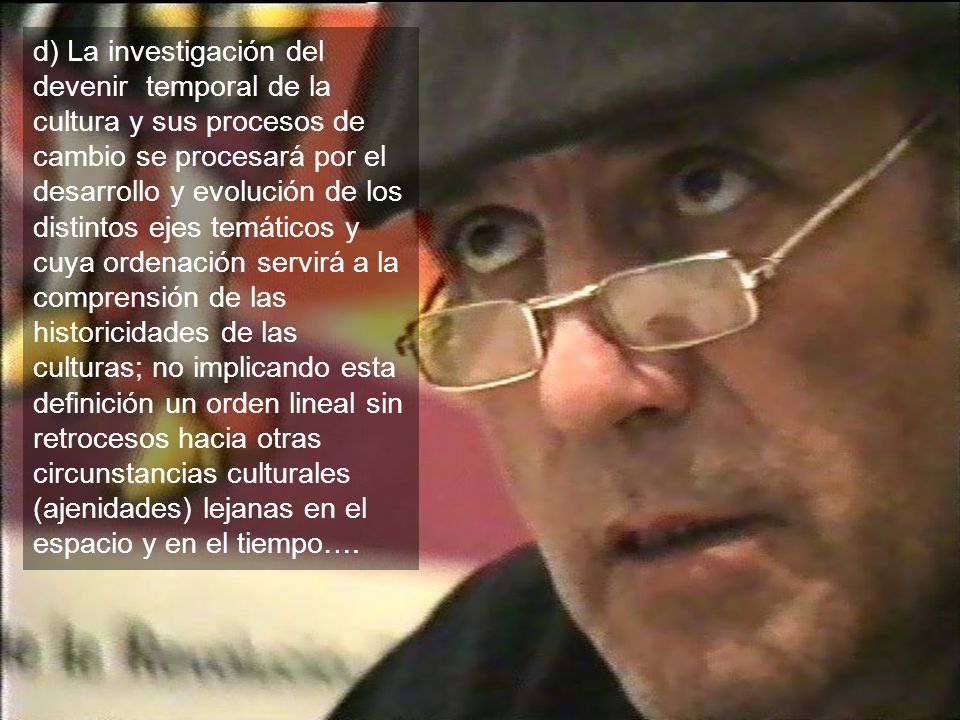 d) La investigación del devenir temporal de la cultura y sus procesos de cambio se procesará por el desarrollo y evolución de los distintos ejes temáticos y cuya ordenación servirá a la comprensión de las historicidades de las culturas; no implicando esta definición un orden lineal sin retrocesos hacia otras circunstancias culturales (ajenidades) lejanas en el espacio y en el tiempo….