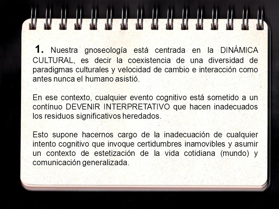 1. Nuestra gnoseología está centrada en la DINÁMICA CULTURAL, es decir la coexistencia de una diversidad de paradigmas culturales y velocidad de cambio e interacción como antes nunca el humano asistió.